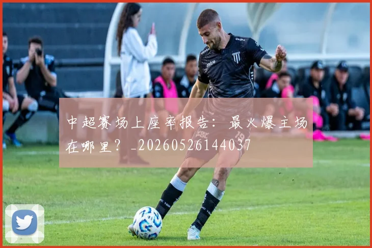 中超赛场上座率报告：最火爆主场在哪里？_20260526144037