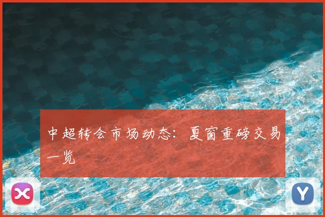 中超转会市场动态：夏窗重磅交易一览