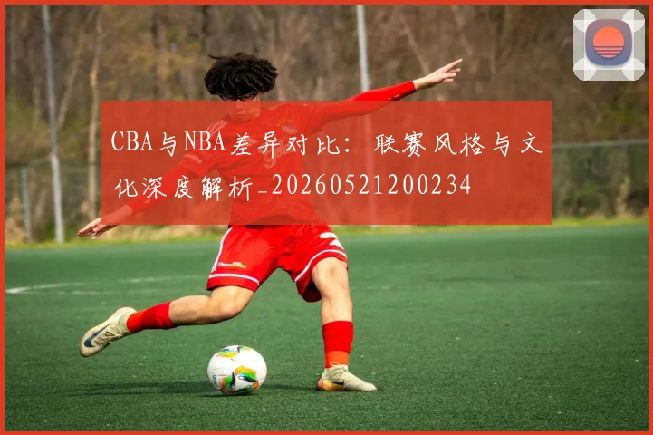 CBA与NBA差异对比:联赛风格与文化深度解析_20260521200234