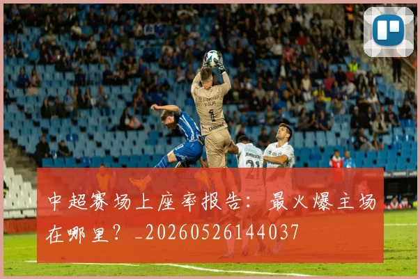 中超赛场上座率报告：最火爆主场在哪里？_20260526144037