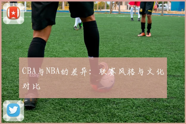 CBA与NBA的差异:联赛风格与文化对比